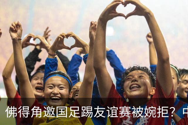佛得角邀国足踢友谊赛被婉拒？中国足协回应：消息不实
