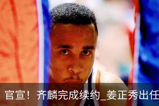 官宣！齐麟完成续约 姜正秀出任新疆男篮主帅