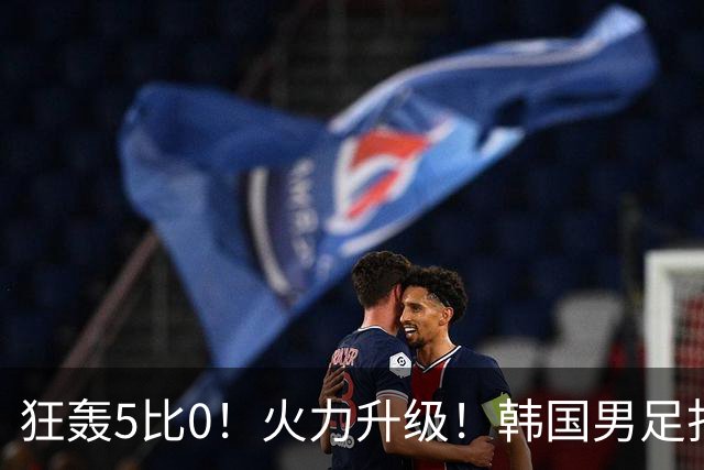 狂轰5比0！火力升级！韩国男足打出超强统治力，冲世界杯冠军？