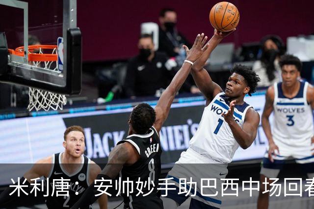 米利唐：安帅妙手助巴西中场回春，在皇马时他就善于倾听建议