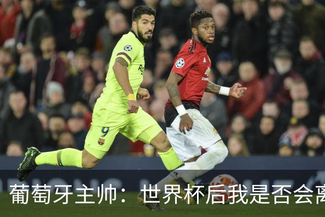 葡萄牙主帅：世界杯后我是否会离任？现在重要的是专注于世界杯