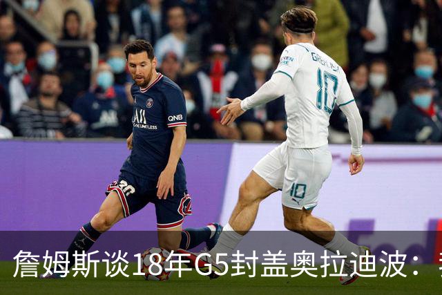 詹姆斯谈18年G5封盖奥拉迪波：我不想他点名其他队友 就提前换防