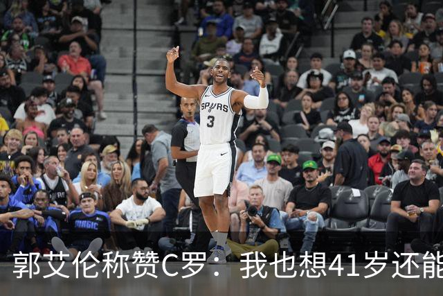 郭艾伦称赞C罗：我也想41岁还能打球让大家评判 挨骂也很幸福