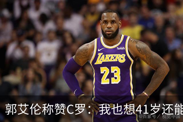 郭艾伦称赞C罗：我也想41岁还能打球让大家评判 挨骂也很幸福